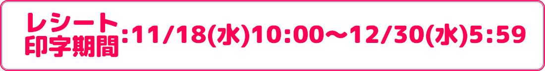 レシート印字期間:11/18(水)10:00〜12/30(水)5:59